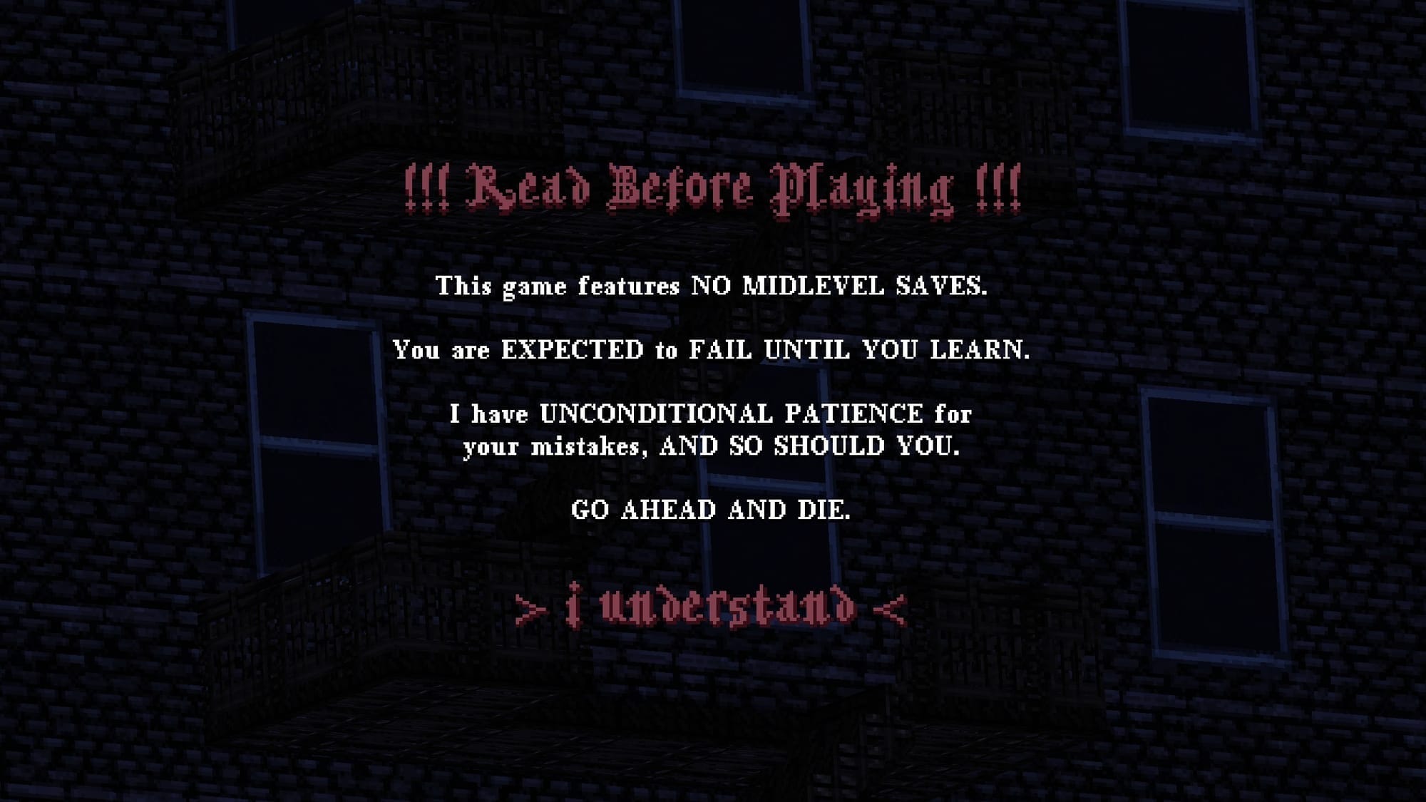"!!! Read Before Playing !!! This game features NO MIDLEVEL SAVES. You are EXPECTED to FAIL UNTIL YOU LEARN. I have UNCONDITIONAL PATIENCE for your mistakes, AND SO SHOULD YOU. GO AHEAD AND DIE. > i understand <" 